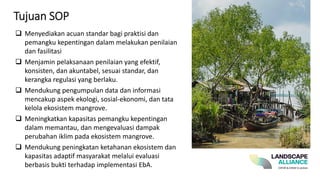 Tujuan SOP
❑ Menyediakan acuan standar bagi praktisi dan
pemangku kepentingan dalam melakukan penilaian
dan fasilitasi
❑ Menjamin pelaksanaan penilaian yang efektif,
konsisten, dan akuntabel, sesuai standar, dan
kerangka regulasi yang berlaku.
❑ Mendukung pengumpulan data dan informasi
mencakup aspek ekologi, sosial-ekonomi, dan tata
kelola ekosistem mangrove.
❑ Meningkatkan kapasitas pemangku kepentingan
dalam memantau, dan mengevaluasi dampak
perubahan iklim pada ekosistem mangrove.
❑ Mendukung peningkatan ketahanan ekosistem dan
kapasitas adaptif masyarakat melalui evaluasi
berbasis bukti terhadap implementasi EbA.
 