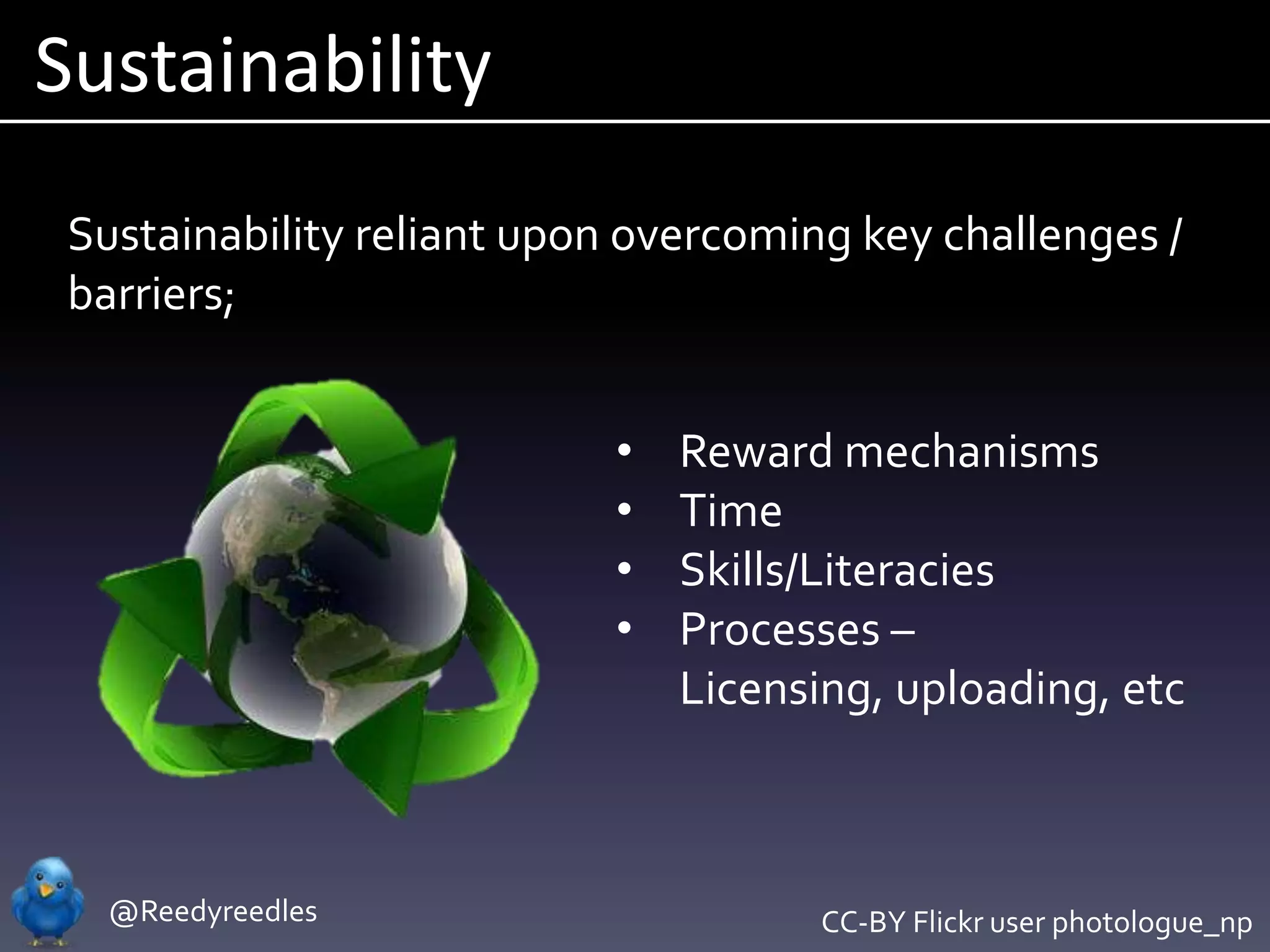 Sustainability
 Sustainability reliant upon overcoming key challenges /
 barriers;


                            •   Reward mechanisms
                            •   Time
                            •   Skills/Literacies
                            •   Processes –
                                Licensing, uploading, etc



   @Reedyreedles                       CC-BY Flickr user photologue_np
 
