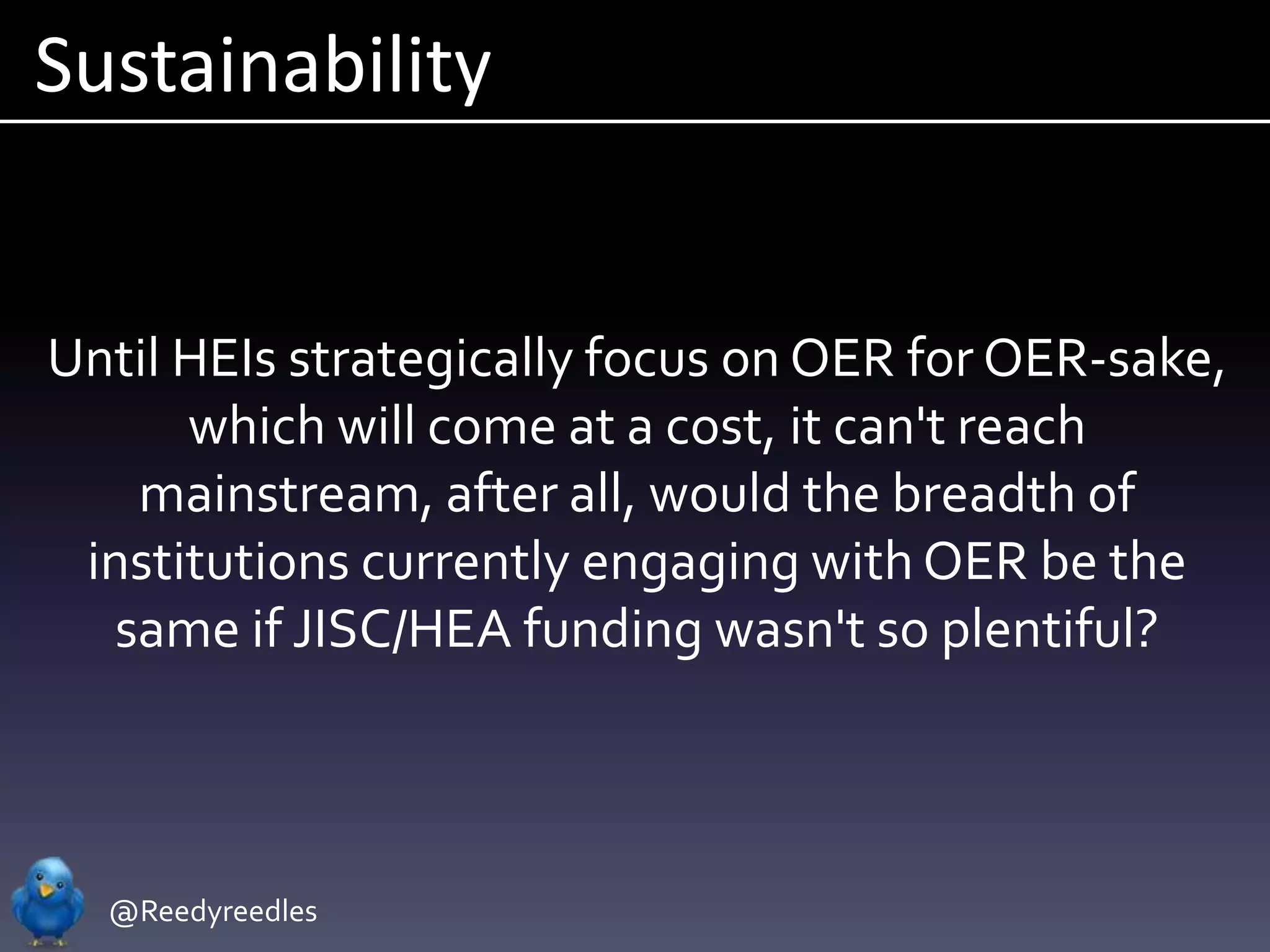 Sustainability


Until HEIs strategically focus on OER for OER-sake,
      which will come at a cost, it can't reach
   mainstream, after all, would the breadth of
 institutions currently engaging with OER be the
  same if JISC/HEA funding wasn't so plentiful?



  @Reedyreedles
 
