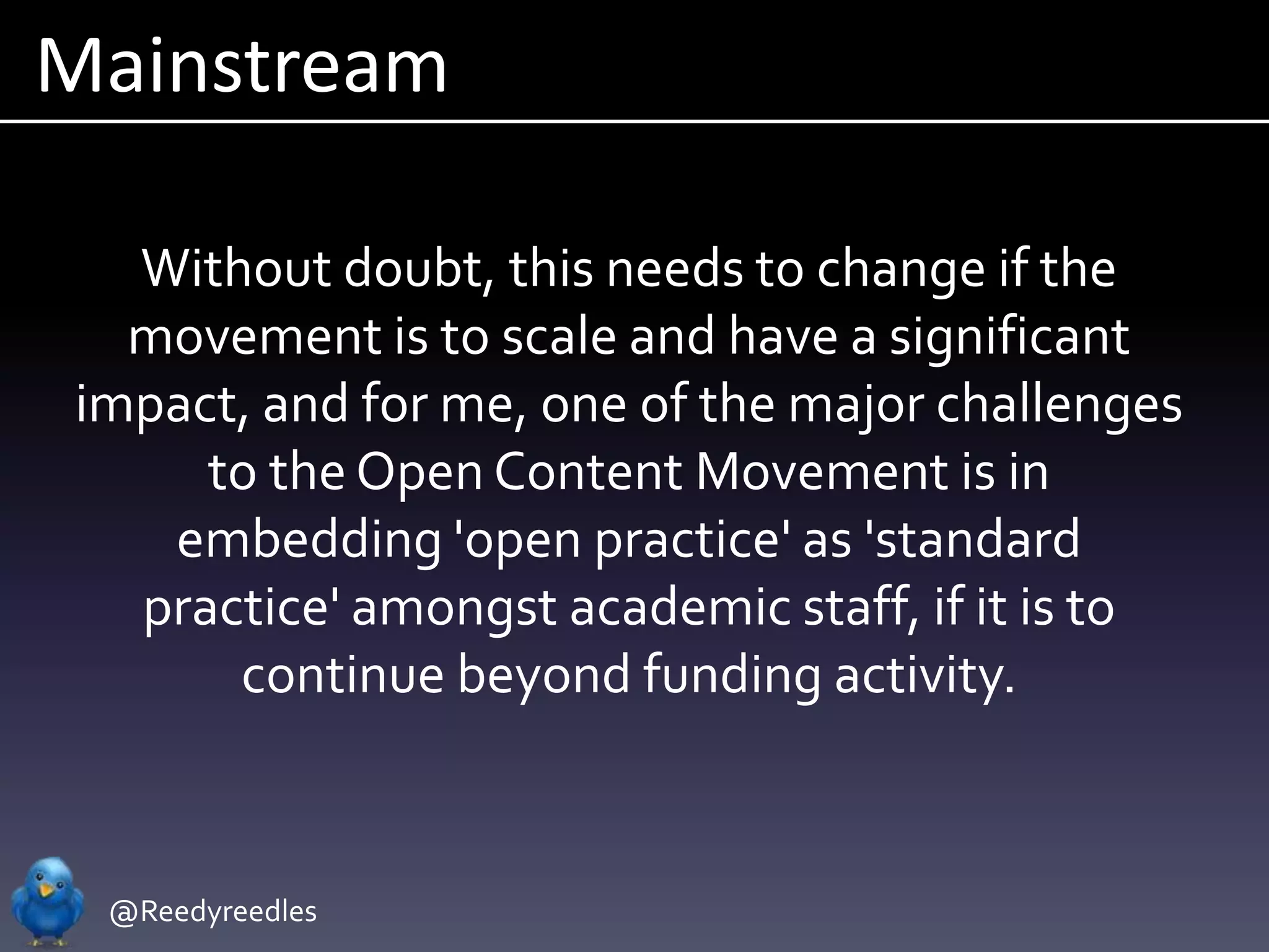 Mainstream

  Without doubt, this needs to change if the
  movement is to scale and have a significant
impact, and for me, one of the major challenges
     to the Open Content Movement is in
   embedding 'open practice' as 'standard
  practice' amongst academic staff, if it is to
      continue beyond funding activity.



 @Reedyreedles
 