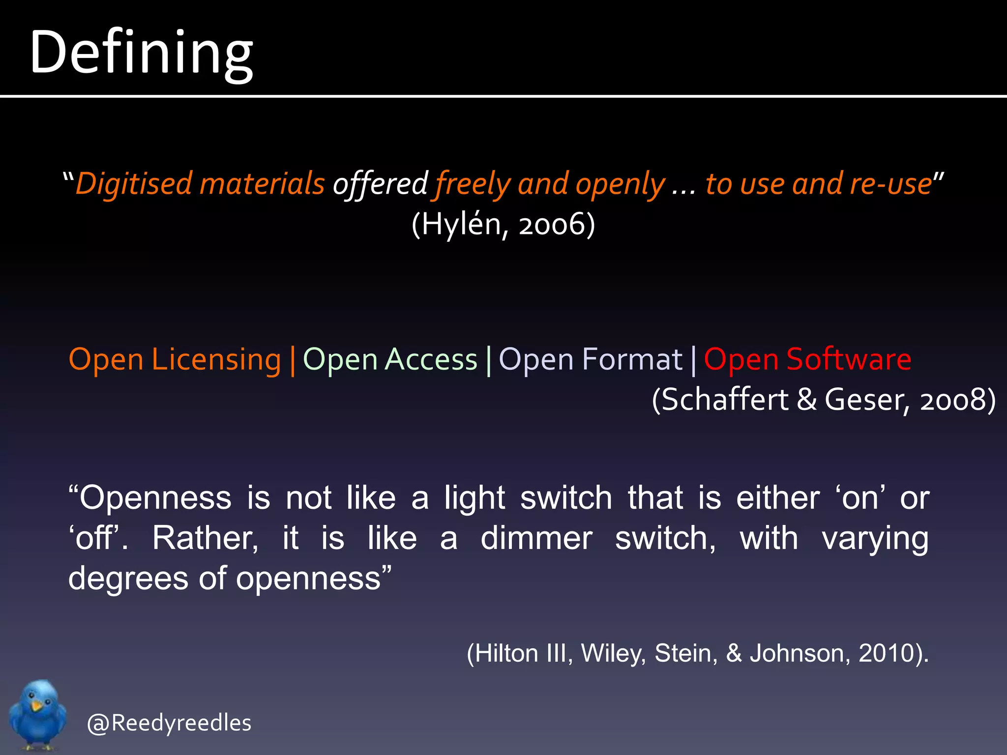Defining
 “Digitised materials offered freely and openly … to use and re-use”
                            (Hylén, 2006)



 Open Licensing | Open Access | Open Format | Open Software
                                         (Schaffert & Geser, 2008)

 “Openness is not like a light switch that is either „on‟ or
 „off‟. Rather, it is like a dimmer switch, with varying
 degrees of openness”

                               (Hilton III, Wiley, Stein, & Johnson, 2010).

  @Reedyreedles
 