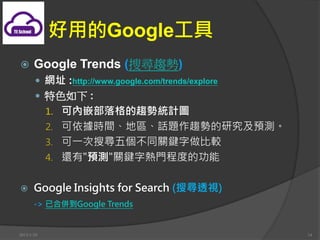 õGoogle
?      Google Trends (ьڅ)
       ? Wַ :http://www.google.com/trends/explore
       ? ɫ :
            1. ɃǶڅݽyӋD
            2. rg؅^Ԓ}څݵоAy
            3. һь傀ͬPI^
            4. ߀"Ay"PI֟T̶ȵĹ


?      Google Insights for Search (ь͸ҕ)
       -> Ѻρ㵽Google Trends


2013/1/10                                           14
 