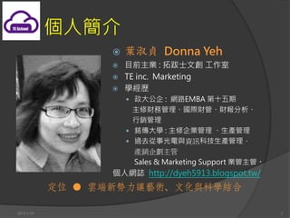 ˽
                   ?   ~ؑ Donna Yeh
                   ? ĿǰI : ذʿĄ 
                   ? TE inc. Marketing
                   ? Wv
                       ?  : W·EMBA ʮ
                         ؔչHؔܡؔ
                         N
                       ? 㑂W : I a
                       ? ^ȥ¹cYӍƼa
                         aN
                         Sales & Marketing Support Iܡ
                   ˾WI http://dyeh5913.blogspot.tw/
            λ  녶׌ˇgĻcƌWY

2013/1/10                                                  2
 