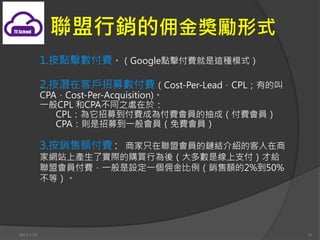 Ӷʽ
            1.cMGooglecM@Nģʽ

            2.ڿ͑ļMCost-Per-LeadCPLеĽ
            CPACost-Per-Acquisition)
            һCPL CPAͬ֮̎춣
               CPLļMɞ鸶MTĳɣMT
               CPAtļһTMT

            3.N~M : ֻ̼˕T朽YBĿ
            ҾWվϮaˌHُIОᣨǾ֧Žo
            ˕TMһOһӶN~2%50%
            ȣ




2013/1/10                                        35
 