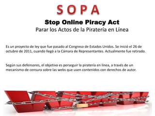 Stop Online Piracy Act
                   Parar los Actos de la Piratería en Línea

Es un proyecto de ley que fue pasado al Congreso de Estados Unidos. Se inició el 26 de
octubre de 2011, cuando llegó a la Cámara de Representantes. Actualmente fue retirado.


Según sus defensores, el objetivo es perseguir la piratería en línea, a través de un
mecanismo de censura sobre las webs que usen contenidos con derechos de autor.
 