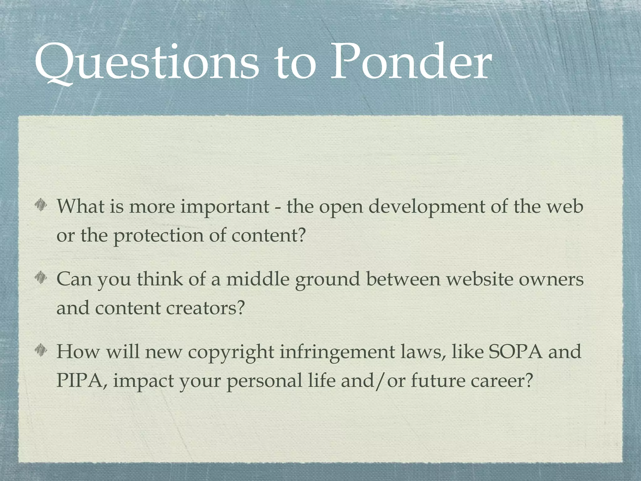 Questions to Ponder

What is more important - the open development of the web
or the protection of content?

Can you think of a middle ground between website owners
and content creators?

How will new copyright infringement laws, like SOPA and
PIPA, impact your personal life and/or future career?
 