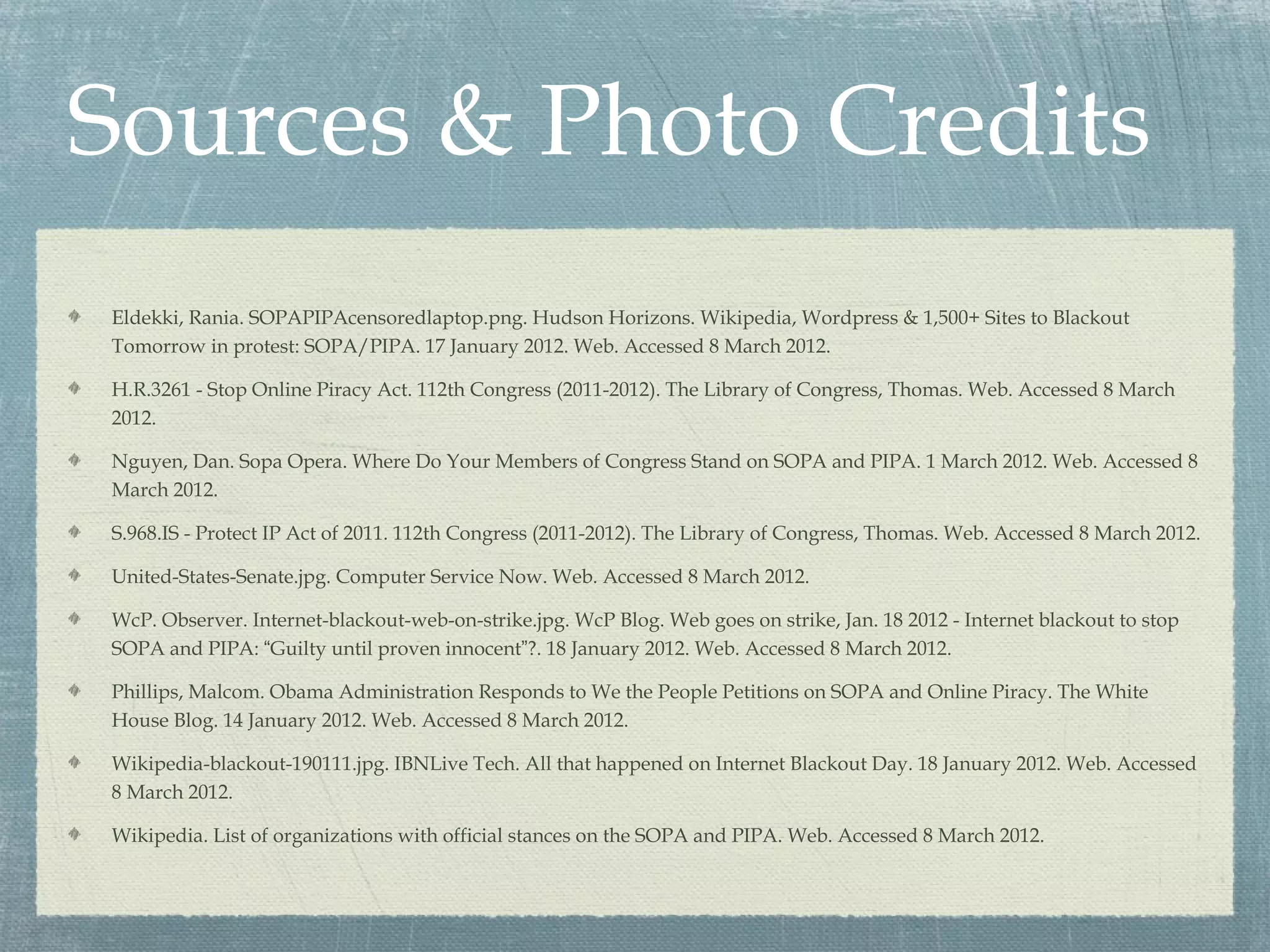 Sources & Photo Credits
Eldekki, Rania. SOPAPIPAcensoredlaptop.png. Hudson Horizons. Wikipedia, Wordpress & 1,500+ Sites to Blackout
Tomorrow in protest: SOPA/PIPA. 17 January 2012. Web. Accessed 8 March 2012.

H.R.3261 - Stop Online Piracy Act. 112th Congress (2011-2012). The Library of Congress, Thomas. Web. Accessed 8 March
2012.

Nguyen, Dan. Sopa Opera. Where Do Your Members of Congress Stand on SOPA and PIPA. 1 March 2012. Web. Accessed 8
March 2012.

S.968.IS - Protect IP Act of 2011. 112th Congress (2011-2012). The Library of Congress, Thomas. Web. Accessed 8 March 2012.

United-States-Senate.jpg. Computer Service Now. Web. Accessed 8 March 2012.

WcP. Observer. Internet-blackout-web-on-strike.jpg. WcP Blog. Web goes on strike, Jan. 18 2012 - Internet blackout to stop
SOPA and PIPA: “Guilty until proven innocent”?. 18 January 2012. Web. Accessed 8 March 2012.

Phillips, Malcom. Obama Administration Responds to We the People Petitions on SOPA and Online Piracy. The White
House Blog. 14 January 2012. Web. Accessed 8 March 2012.

Wikipedia-blackout-190111.jpg. IBNLive Tech. All that happened on Internet Blackout Day. 18 January 2012. Web. Accessed
8 March 2012.

Wikipedia. List of organizations with official stances on the SOPA and PIPA. Web. Accessed 8 March 2012.
 