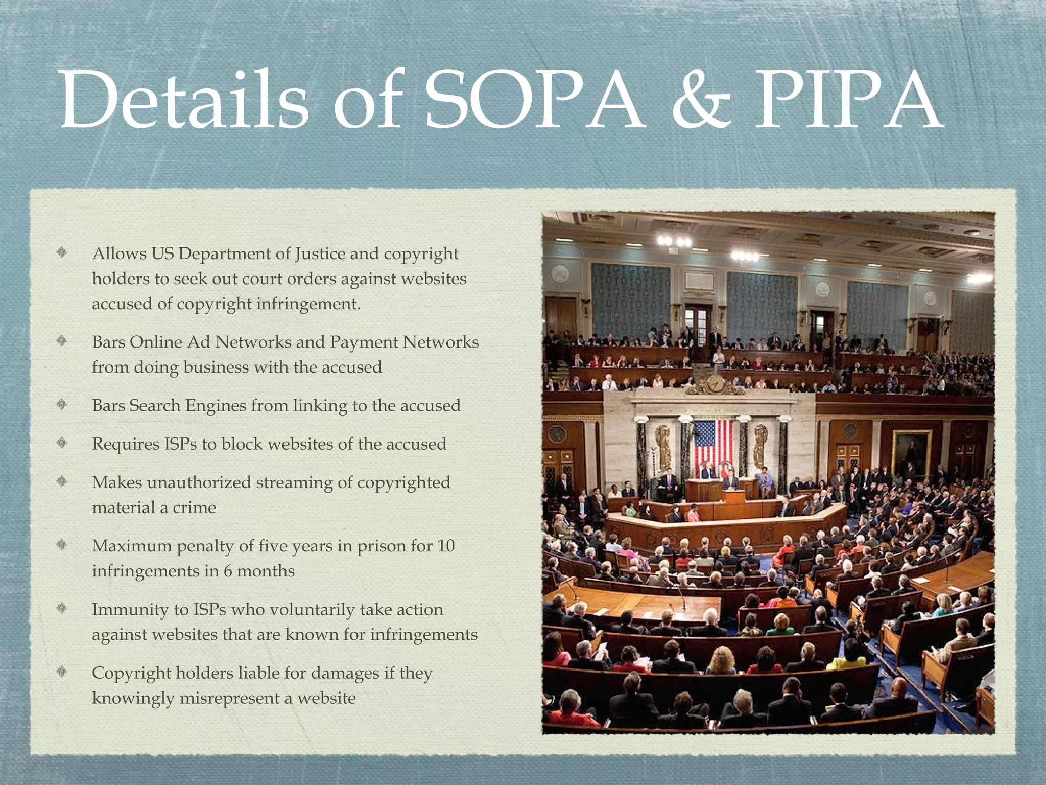 Details of SOPA & PIPA
Allows US Department of Justice and copyright
holders to seek out court orders against websites
accused of copyright infringement.

Bars Online Ad Networks and Payment Networks
from doing business with the accused

Bars Search Engines from linking to the accused

Requires ISPs to block websites of the accused

Makes unauthorized streaming of copyrighted
material a crime

Maximum penalty of five years in prison for 10
infringements in 6 months

Immunity to ISPs who voluntarily take action
against websites that are known for infringements

Copyright holders liable for damages if they
knowingly misrepresent a website
 