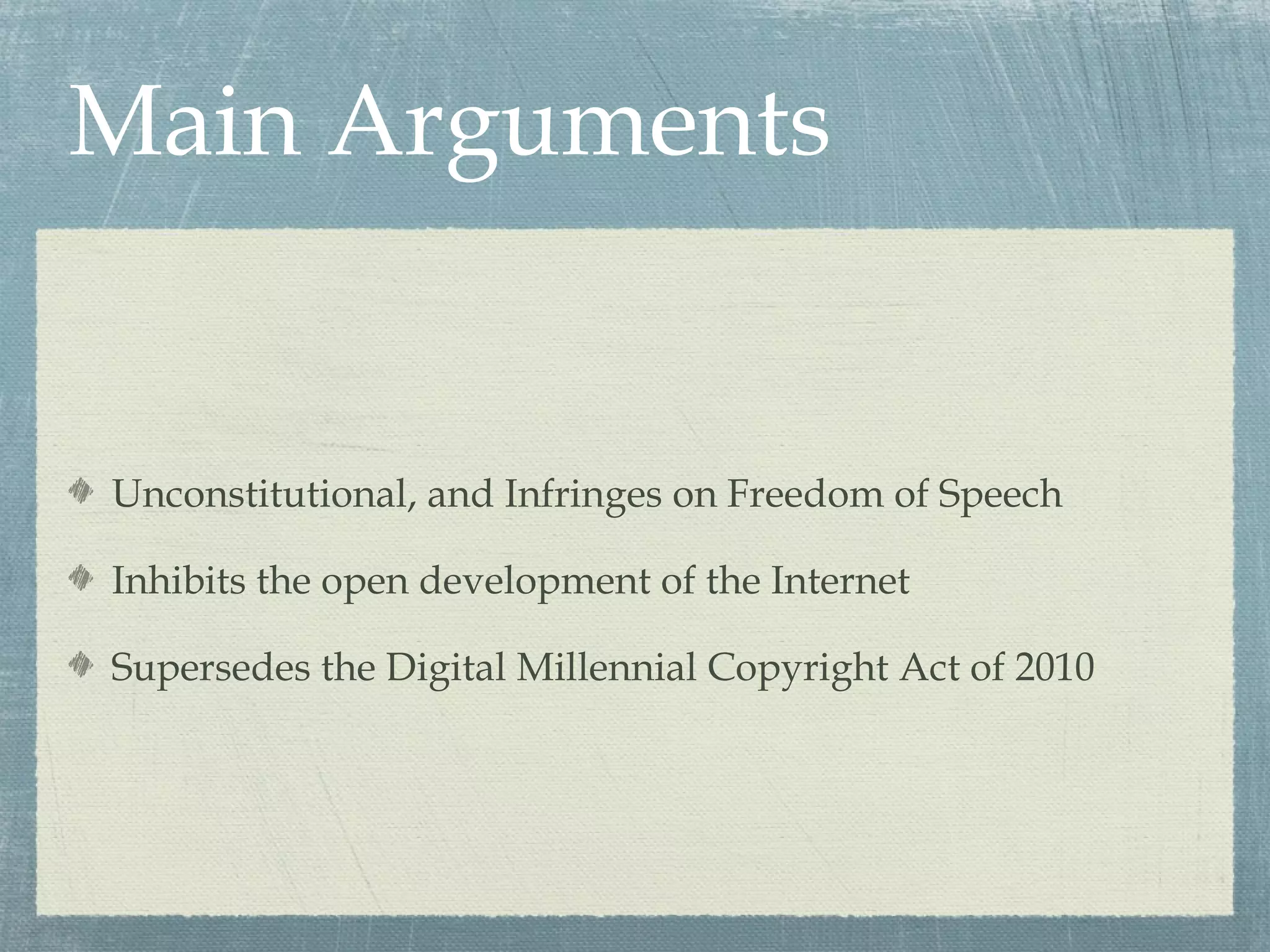Main Arguments


Unconstitutional, and Infringes on Freedom of Speech

Inhibits the open development of the Internet

Supersedes the Digital Millennial Copyright Act of 2010
 