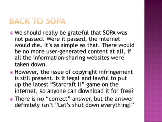  We   should really be grateful that SOPA was
  not passed. Were it passed, the internet
  would die. It’s as simple as that. There would
  be no more user-generated content at all, if
  all the information-sharing websites were
  taken down.
 However, the issue of copyright infringement
  is still present. Is it legal and lawful to put
  up the latest “Starcraft II” game on the
  internet, so anyone can download it for free?
 There is no “correct” answer, but the answer
  definitely isn’t “Let’s shut down everything!”
 