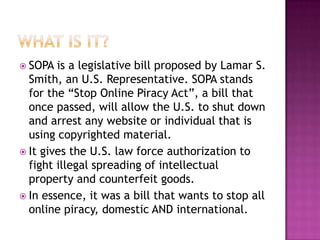  SOPA  is a legislative bill proposed by Lamar S.
  Smith, an U.S. Representative. SOPA stands
  for the “Stop Online Piracy Act”, a bill that
  once passed, will allow the U.S. to shut down
  and arrest any website or individual that is
  using copyrighted material.
 It gives the U.S. law force authorization to
  fight illegal spreading of intellectual
  property and counterfeit goods.
 In essence, it was a bill that wants to stop all
  online piracy, domestic AND international.
 