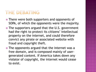  There were both supporters and opponents of
  SOPA, of which the opponents were the majority.
 The supporters argued that the U.S. government
  had the right to protect its citizens’ intellectual
  property on the internet, and could therefore
  convict any pirate or associated website with
  fraud and copyright theft.
 The opponents argued that the internet was a
  free domain, and is composed mainly of user-
  generated content. If America takes down any
  violator of copyright, the internet would cease
  to exist.
 