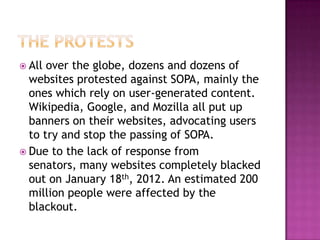  All over the globe, dozens and dozens of
  websites protested against SOPA, mainly the
  ones which rely on user-generated content.
  Wikipedia, Google, and Mozilla all put up
  banners on their websites, advocating users
  to try and stop the passing of SOPA.
 Due to the lack of response from
  senators, many websites completely blacked
  out on January 18th, 2012. An estimated 200
  million people were affected by the
  blackout.
 
