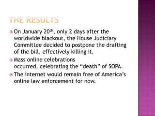  On  January 20th, only 2 days after the
  worldwide blackout, the House Judiciary
  Committee decided to postpone the drafting
  of the bill, effectively killing it.
 Mass online celebrations
  occurred, celebrating the “death” of SOPA.
 The internet would remain free of America’s
  online law enforcement for now.
 