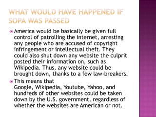  America  would be basically be given full
  control of patrolling the internet, arresting
  any people who are accused of copyright
  infringement or intellectual theft. They
  could also shut down any website the culprit
  posted their information on, such as
  Wikipedia. Thus, any website could be
  brought down, thanks to a few law-breakers.
 This means that
  Google, Wikipedia, Youtube, Yahoo, and
  hundreds of other websites could be taken
  down by the U.S. government, regardless of
  whether the websites are American or not.
 