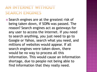  Search engines are at the greatest risk of
 being taken down, if SOPA was passed. The
 reason? Search engines act as gateways for
 any user to access the internet. If you need
 to search anything, you just need to go to
 Google or Yahoo, search what you need, and
 millions of websites would appear. If all
 search engines were taken down, there
 would be no way to process all this
 information. This would cause an information
 shortage, due to people not being able to
 find information that they really need.
 