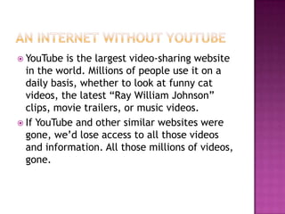  YouTube  is the largest video-sharing website
  in the world. Millions of people use it on a
  daily basis, whether to look at funny cat
  videos, the latest “Ray William Johnson”
  clips, movie trailers, or music videos.
 If YouTube and other similar websites were
  gone, we’d lose access to all those videos
  and information. All those millions of videos,
  gone.
 