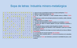 Sopa de letras: Industria minero-metalúrgica

c   s   s   u   b   t   e   r   r   a   n   e   a   s   s   1.- Zona en la que se practicaba la minería en la época prehispánica: Taxco
e   j   p   i   d   v   m   c   w   c   o   p   l   t   e   2.- México es el principal productor de: Plata
                                                            3.- En que región se desarrolla la mayor actividad minera en México: Centro
n   l   r   g   c   o   a   h   u   i   l   a   q   a   l   norte
t   j   m   k   e   r   f   b   g   n   g   f   d   x   b   4.- Entidad que se ubicó como principal productora de celestita, carbón, dolomita
r   o   w   i   q   d   s   v   d   d   h   e   h   c   a   y coque: Coahuila
                                                            5.- Principal mineral no metálico: Silicato
o   n   o   d   n   v   e   a   v   e   e   r   g   o   v
                                                            6.- Las minas más importantes de cobre se localizan en La Caridad y: Cananea
n   l   r   l   a   e   r   c   a   p   a   v   n   h   o   7.- Durante esta época la minería adquiere una gran relevancia económica y
o   u   r   e   o   x   r   a   g   e   t   s   f   t   n   social: Colonial
                                                            8.- A este tipo de minas se accede a través de galerías o túneles: Subterráneas
r   t   g   o   v   n   f   i   b   n   a   r   b   p   e
                                                            9.- La obtención selectiva de minerales y otros materiales a partir de la corteza
t   g   r   d   x   v   i   a   a   d   l   f   t   y   r   terrestre es la: Minería
e   o   d   e   n   v   e   a   x   n   p   h   y   w   o   10.- Durante y después de esta etapa se cerraron muchas de las minas en México:
                                                            Independencia
r   o   c   g   k   s   q   a   l   c   o   n   u   i   n
                                                            11.- Los minerales son recursos naturales: No renovables
t   o   t   a   c   i   l   i   s   i   g   o   i   p   c   12.- El cobre, hierro, aluminio, plata y oro rara vez se encuentran en la naturaleza
f   t   n   p   o   y   d   e   w   a   f   r   o   r   s   de forma pura.
C   r   o   m   o   g   r   h   a   e   n   a   n   a   c
                                                            13.- El níquel y el cromo son venenosos y provocan la mortalidad de peces y aves
                                                            acuáticas.
 