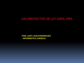 LOS PROYECTOS DE LEY SOPA, PIPA 
POR: LADY LAQUI RODRIGUEZ 
- INFORMATICA JURIDICA 
 