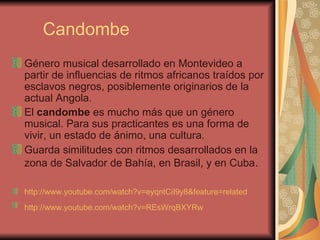 Candombe Género musical desarrollado en Montevideo a partir de influencias de ritmos africanos traídos por esclavos negros, posiblemente originarios de la actual Angola.  El  candombe  es mucho más que un género musical. Para sus practicantes es una forma de vivir, un estado de ánimo, una cultura. Guarda similitudes con ritmos desarrollados en la zona de Salvador de Bahía, en Brasil, y en Cuba . http://www.youtube.com/watch?v=eyqntCiI9y8&feature=related http://www.youtube.com/watch?v=REsWrqBXYRw   
