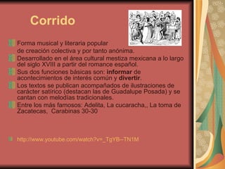 Corrido Forma musical y literaria popular  de creación colectiva y por tanto anónima.  Desarrollado en el área cultural mestiza mexicana a lo largo del siglo XVIII a partir del romance español. Sus dos funciones básicas son:  informar  de acontecimientos de interés común y  divertir . Los textos se publican acompañados de ilustraciones de carácter satírico (destacan las de Guadalupe Posada) y se cantan con melodías tradicionales. Entre los más famosos: Adelita, La cucaracha,, La toma de Zacatecas,  Carabinas 30-30  http://www.youtube.com/watch?v=_TgYB--TN1M   