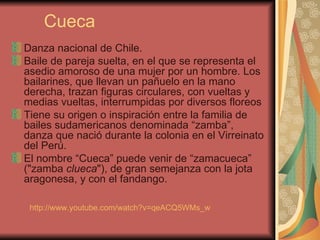 Cueca Danza nacional de Chile. Baile de pareja suelta, en el que se representa el asedio amoroso de una mujer por un hombre. Los bailarines, que llevan un pañuelo en la mano derecha, trazan figuras circulares, con vueltas y medias vueltas, interrumpidas por diversos floreos  Tiene su origen o inspiración entre la familia de bailes sudamericanos denominada “zamba”, danza que nació durante la colonia en el Virreinato del Perú.  El nombre “Cueca” puede venir de “zamacueca” ("zamba  clueca "), de gran semejanza con la jota aragonesa, y con el fandango.  http://www.youtube.com/watch?v=qeACQ5WMs_w   