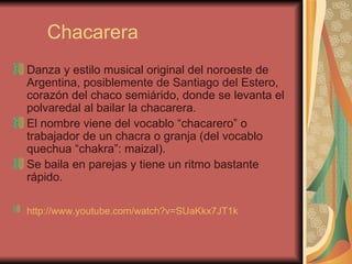 Chacarera Danza y estilo musical original del noroeste de Argentina, posiblemente de Santiago del Estero, corazón del chaco semiárido, donde se levanta el polvaredal al bailar la chacarera.  El nombre viene del vocablo “chacarero” o trabajador de un chacra o granja (del vocablo quechua “chakra”: maizal). Se baila en parejas y tiene un ritmo bastante rápido. http://www.youtube.com/watch?v=SUaKkx7JT1k   