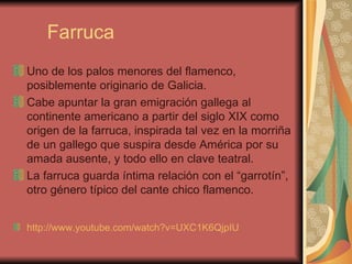 Farruca Uno de los palos menores del flamenco, posiblemente originario de Galicia. Cabe apuntar la gran emigración gallega al continente americano a partir del siglo XIX como origen de la farruca, inspirada tal vez en la morriña de un gallego que suspira desde América por su amada ausente, y todo ello en clave teatral. La farruca guarda íntima relación con el “garrotín”, otro género típico del cante chico flamenco. http ://www.youtube.com/watch?v=UXC1K6QjpIU   