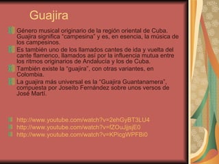 Guajira Género musical originario de la región oriental de Cuba. Guajira significa “campesina” y es, en esencia, la música de los campesinos. Es también uno de los llamados cantes de ida y vuelta del cante flamenco, llamados así por la influencia mutua entre los ritmos originarios de Andalucía y los de Cuba. También existe la “guajira”, con otras variantes, en Colombia. La guajira más universal es la “Guajira Guantanamera”, compuesta por Joseíto Fernández sobre unos versos de José Martí. http://www.youtube.com/watch?v=2ehGyBT3LU4   http://www.youtube.com/watch?v=fZOuJjjsjE0   http ://www.youtube.com/watch?v=KPicgWPFBi0   