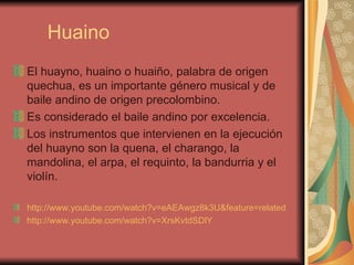 Huaino El huayno, huaino o huaiño, palabra de origen quechua, es un importante género musical y de baile andino de origen precolombino. Es considerado el baile andino por excelencia.  Los instrumentos que intervienen en la ejecución del huayno son la quena, el charango, la mandolina, el arpa, el requinto, la bandurria y el violín.  http://www.youtube.com/watch?v=eAEAwgz8k3U&feature=related   http://www.youtube.com/watch?v=XrsKvtdSDlY   
