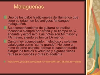 Malagueñas Uno de los palos tradicionales del flamenco que tiene su origen en los antiguos fandangos malagueños Su acompañamiento de guitarra se realiza tocándola siempre por arriba y su tiempo es ¾ andante y expresivo. Las notas son MI mayor y FA mayor, siendo su tónica LA menor.  Cante muy acompasado, melodioso y solemne catalogado como “cante grande”. No tiene un ritmo externo estricto, porque el cantaor puede alargar los tercios a voluntad y algunas veces retrasa el compás y otras lo adelanta  http://www.youtube.com/watch?v=ba9hwMTEm7k&feature=related   