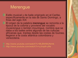 Merengue Estilo musical y de baile originado en el Caribe, específicamente en la isla de Santo Domingo, a fines del siglo XIX El origen de la palabra  merengue  se remonta a la época de la colonia y proviene del vocablo  muserengue  o  tamtan mouringue , nombre que se daba a los bailes entre algunas de las culturas africanas que, traídas desde las costas de Guinea, llegaron a la costa atlántica colombiana y venezolana.  http://www.youtube.com/watch?v=MLBhKMJNrmk   http://www.youtube.com/watch?v=uJimpth-yNs   