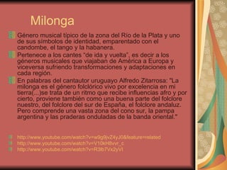 Milonga Género musical típico de la zona del Río de la Plata y uno de sus símbolos de identidad, emparentado con el candombe, el tango y la habanera. Pertenece a los cantes “de ida y vuelta”, es decir a los géneros musicales que viajaban de América a Europa y viceversa sufriendo transformaciones y adaptaciones en cada región.  En palabras del cantautor uruguayo Alfredo Zitarrosa: "La milonga es el género folclórico vivo por excelencia en mi tierra(...)se trata de un ritmo que recibe influencias afro y por cierto, proviene también como una buena parte del folclore nuestro, del folclore del sur de España, el folclore andaluz. Pero comprende una vasta zona del cono sur, la pampa argentina y las praderas onduladas de la banda oriental."   http://www.youtube.com/watch?v=w9g9jvZ4yJ0&feature=related   http://www.youtube.com/watch?v=V10kH8vvr_c   http://www.youtube.com/watch?v=R3lb7Vx2yVI   