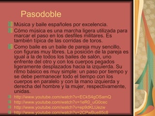 Pasodoble Música y baile españoles por excelencia. Cómo música es una marcha ligera utilizada para marcar el paso en los desfiles militares. Es también típica de las corridas de toros. Como baile es un baile de pareja muy sencillo, con figuras muy libres. La posición de la pareja es igual a la de todos los bailes de salón, uno enfrente del otro y con los cuerpos pegados ligeramente desplazados hacia la izquierda. Su ritmo básico es muy simple: un paso por tiempo y se debe permanecer todo el tiempo con los cuerpos en paralelo y con la mano izquierda y derecha del hombre y la mujer, respectivamente, unidas.  http://www.youtube.com/watch?v=ECkS4gOSamQ   http://www.youtube.com/watch?v=1eR0_uG0cec   http://www.youtube.com/watch?v=ep9dKLlJezw   http://www.youtube.com/watch?v=2CPwBue85c8   