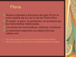Plena Música originada a principios del siglo XX en la zona costera del sur de la isla de Puerto Rico.  El cuatro, el güiro, la pandereta y la armónica son los instrumentos tradicionales. Los temas son humorísticos, satíricos o burlones La estructura responde a la clásica fórmula solista-coro http://www.youtube.com/watch?v=4e1U1ZzKmB8&feature=related http://www.youtube.com/watch?v=otU2zfh37g4&feature=related   