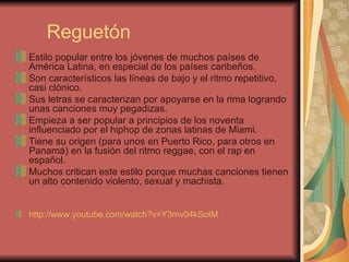 Reguetón Estilo popular entre los jóvenes de muchos países de América Latina, en especial de los países caribeños. Son característicos las líneas de bajo y el ritmo repetitivo, casi clónico. Sus letras se caracterizan por apoyarse en la rima logrando unas canciones muy pegadizas. Empieza a ser popular a principios de los noventa influenciado por el hiphop de zonas latinas de Miami. Tiene su origen (para unos en Puerto Rico, para otros en Panamá) en la fusión del ritmo reggae, con el rap en español. Muchos critican este estilo porque muchas canciones tienen un alto contenido violento, sexual y machista. http://www.youtube.com/watch?v=Y3mv04kSoIM   