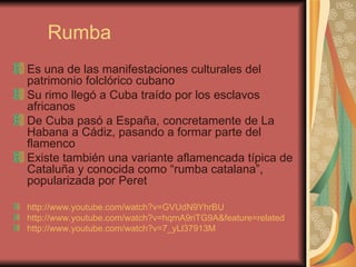 Rumba Es una de las manifestaciones culturales del patrimonio folclórico cubano Su rimo llegó a Cuba traído por los esclavos africanos De Cuba pasó a España, concretamente de La Habana a Cádiz, pasando a formar parte del flamenco Existe también una variante aflamencada típica de Cataluña y conocida como “rumba catalana”, popularizada por Peret http://www.youtube.com/watch?v=GVUdN9YhrBU   http://www.youtube.com/watch?v=hqmA9riTG9A&feature=related   http://www.youtube.com/watch?v=7_yLl37913M   