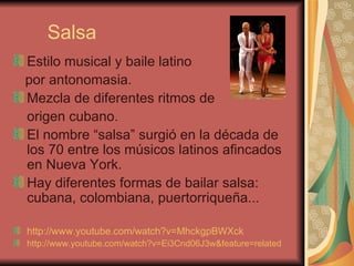 Salsa Estilo musical y baile latino por antonomasia. Mezcla de diferentes ritmos de  origen cubano. El nombre “salsa” surgió en la década de los 70 entre los músicos latinos afincados en Nueva York. Hay diferentes formas de bailar salsa: cubana, colombiana, puertorriqueña... http://www.youtube.com/watch?v=MhckgpBWXck   http://www.youtube.com/watch?v=Ei3Cnd06J3w&feature=related   