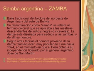 Samba argentina = ZAMBA Baile tradicional del folclore del noroeste de Argentina y del este de Bolivia  Su denominación como "zamba" se refiere al término colonial que se aplicaba a las mestizas descendientes de indio y negra (o viceversa). La danza esta diseñada para seducir a las zambas, y de allí su nombre. Según otras teorías el nombre proviene de la danza “zamacueca”, muy popular en Lima hacia 1824, en el momento en que el Perú obtenía su independencia liderado por el general argentino José de San Martín.  http ://www.youtube.com/watch?v=eP1kaJexkgI&feature=related   http://www.tu.tv/videos/samba-argentina-la-resentida-rigodance   