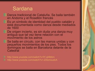 Sardana Danza tradicional de Cataluña. Se baila también en Andorra y el Rosellón francés Es un símbolo de identidad del pueblo catalán y está documentada como danza desde mediados de 1600 De origen incierto, es sin duda una danza muy antigua que tal vez tiene relación con el movimiento de los astros Se baila en círculo, con las manos unidas y con pequeños movimientos de los pies. Todos los domingos se baila en Barcelona delante de la Catedral http ://www.youtube.com/watch?v=lY-qI4lbbrc   http://www.youtube.com/watch?v=-Z2tzmxudcA   