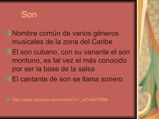 Son Nombre común de varios géneros musicales de la zona del Caribe El son cubano, con su variante el son montuno, es tal vez el más conocido por ser la base de la salsa El cantante de son se llama sonero http://www.youtube.com/watch?v=_pICdpKY0N8   