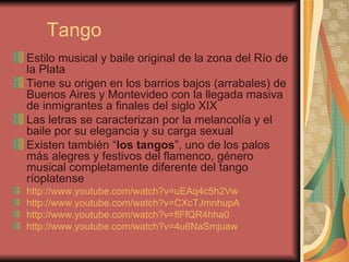 Tango Estilo musical y baile original de la zona del Río de la Plata  Tiene su origen en los barrios bajos (arrabales) de Buenos Aires y Montevideo con la llegada masiva de inmigrantes a finales del siglo XIX Las letras se caracterizan por la melancolía y el baile por su elegancia y su carga sexual Existen también “ los tangos ”, uno de los palos más alegres y festivos del flamenco, género musical completamente diferente del tango ríoplatense  http://www.youtube.com/watch?v=uEAq4c5h2Vw   http://www.youtube.com/watch?v=CXcTJmnhupA   http://www.youtube.com/watch?v=flFfQR4hha0   http://www.youtube.com/watch?v=4u6NaSmjuaw 