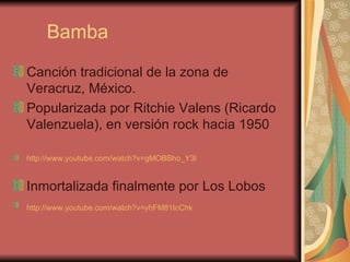 Bamba Canción tradicional de la zona de Veracruz, México. Popularizada por Ritchie Valens (Ricardo Valenzuela), en versión rock hacia 1950 http://www.youtube.com/watch?v=gMOBBho_Y3I Inmortalizada finalmente por Los Lobos  http://www.youtube.com/watch?v=yhFM81IcChk   