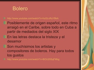 Bolero http://www.youtube.com/watch?v=hzGLcRuYBkA   Posiblemente de origen español, este ritmo arraigó en el Caribe, sobre todo en Cuba a partir de mediados del siglo XIX En las letras destaca la tristeza y el desamor Son muchísimos los artistas y compositores de boleros. Hay para todos los gustos http://www.youtube.com/watch?v=BOU20SqFMbg   