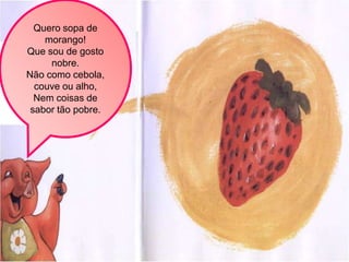 Quero sopa de
    morango!
Que sou de gosto
     nobre.
Não como cebola,
  couve ou alho,
  Nem coisas de
 sabor tão pobre.
 