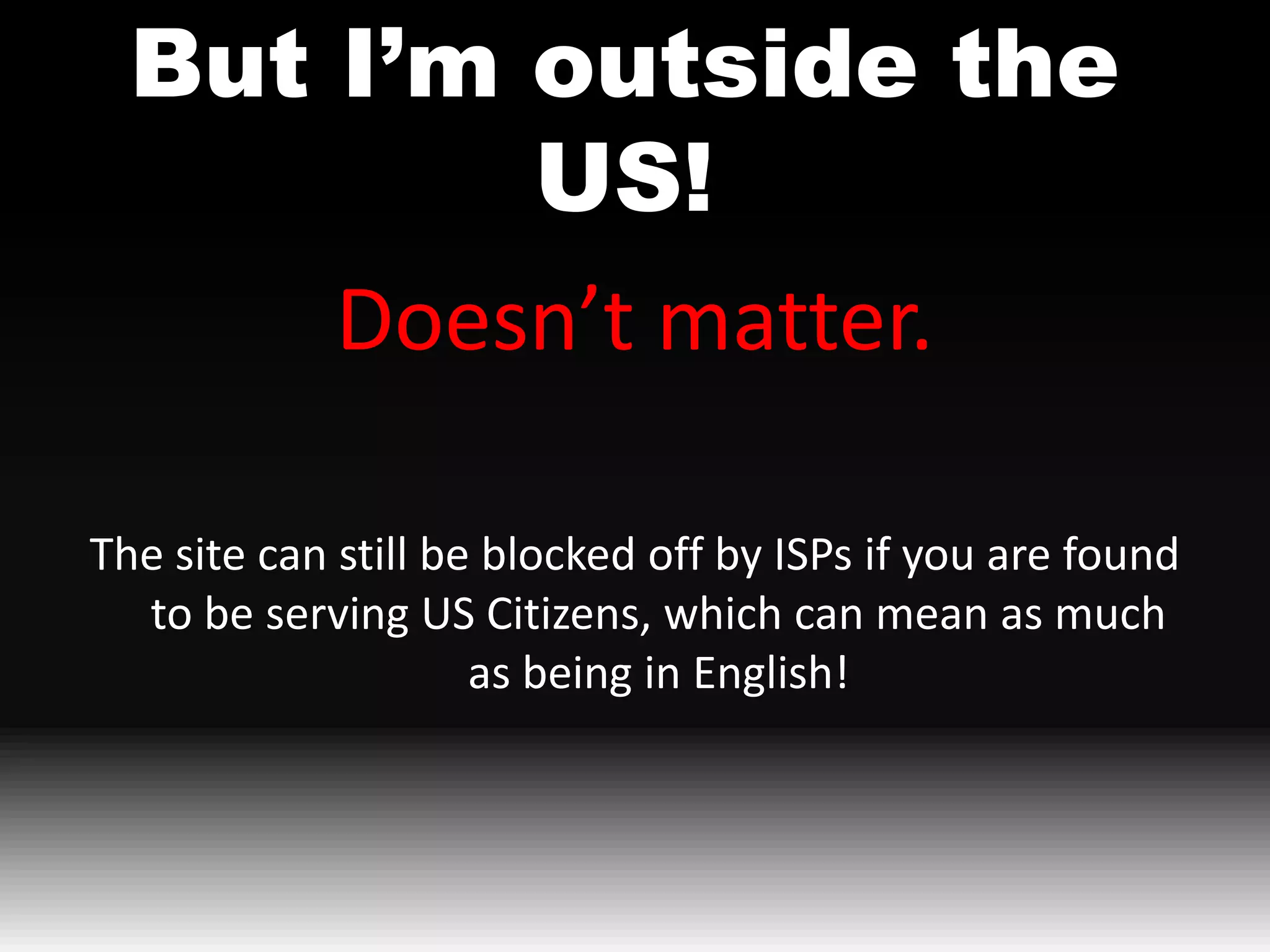 But I’m outside the
          US!
      Doesn’t matter.

The site can still be blocked off by ISPs if you are found
  to be serving US Citizens, which can mean as much
                     as being in English!
 