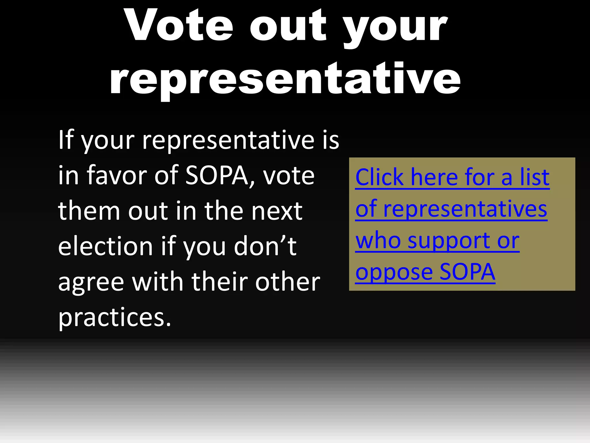 Vote out your
    representative
If your representative is
in favor of SOPA, vote      Click here for a list
them out in the next        of representatives
election if you don’t       who support or
agree with their other      oppose SOPA
practices.
 