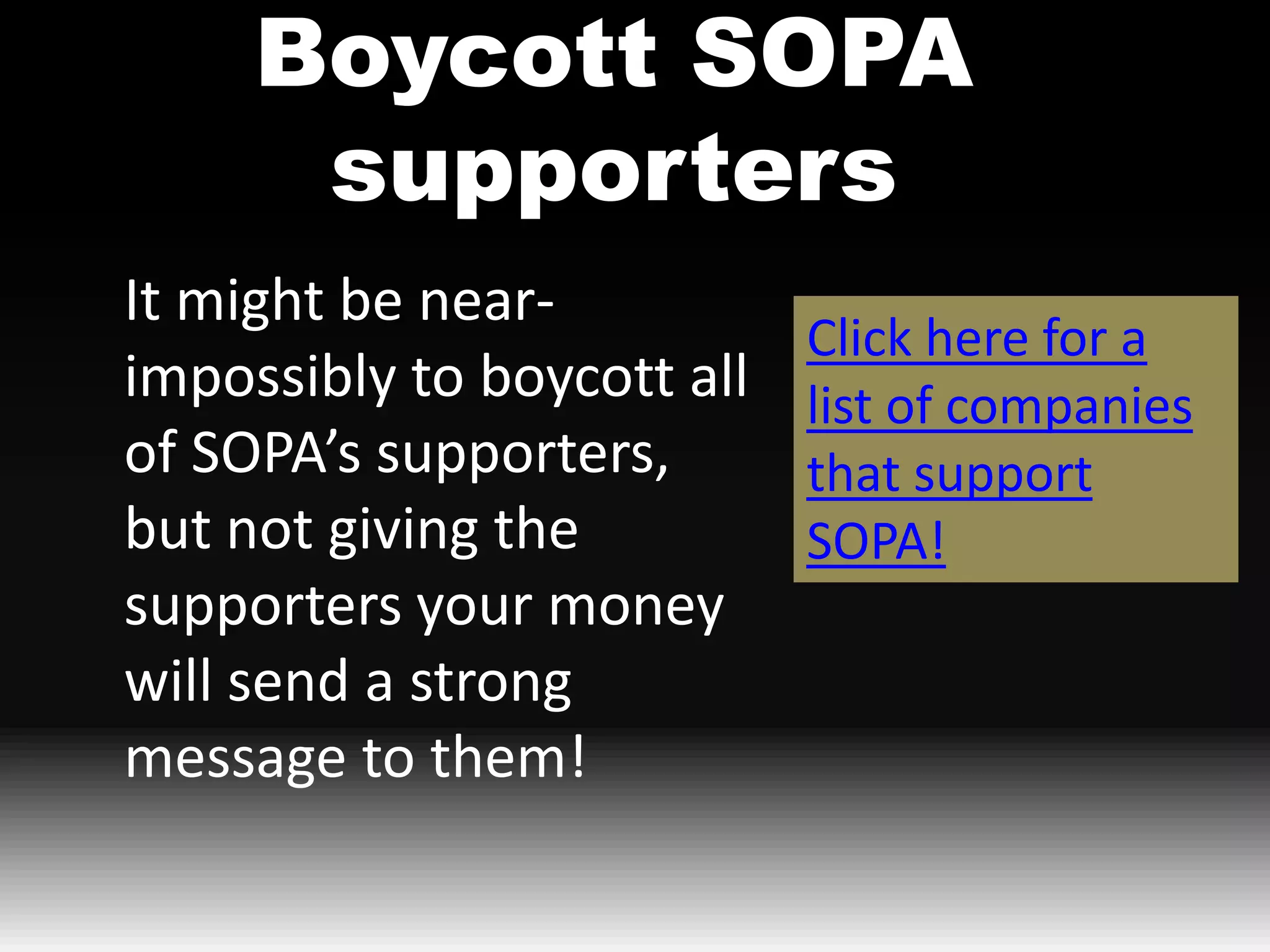 Boycott SOPA
      supporters
It might be near-
                            Click here for a
impossibly to boycott all   list of companies
of SOPA’s supporters,       that support
but not giving the          SOPA!
supporters your money
will send a strong
message to them!
 