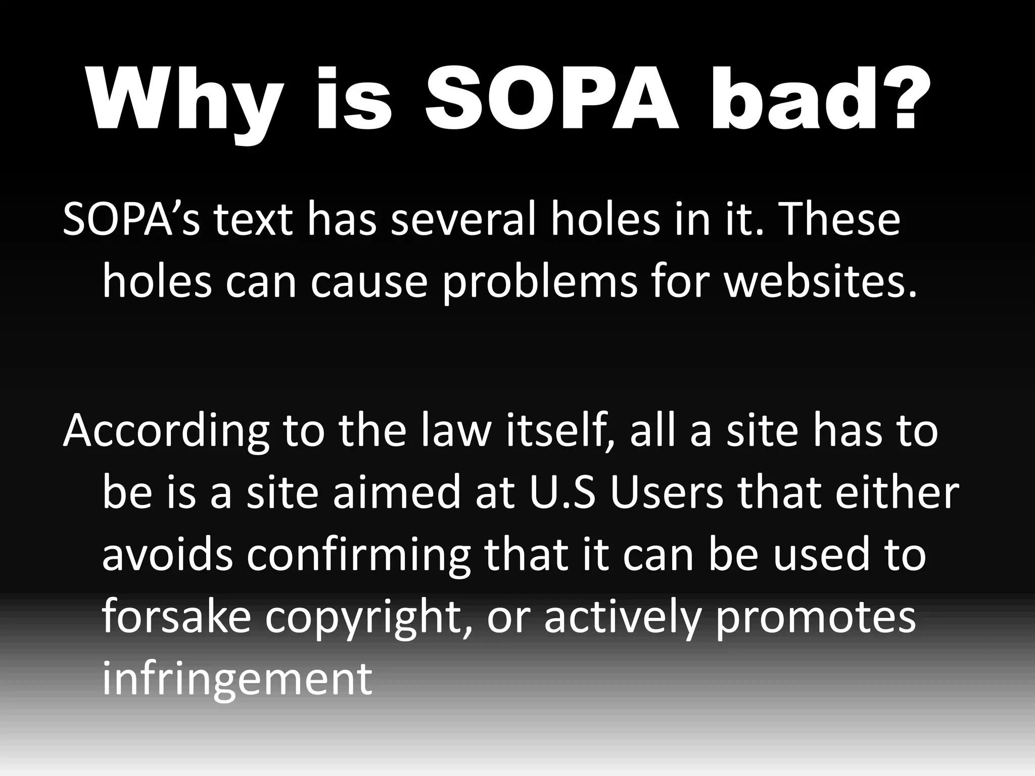 Why is SOPA bad?
SOPA’s text has several holes in it. These
 holes can cause problems for websites.

According to the law itself, all a site has to
 be is a site aimed at U.S Users that either
 avoids confirming that it can be used to
 forsake copyright, or actively promotes
 infringement
 