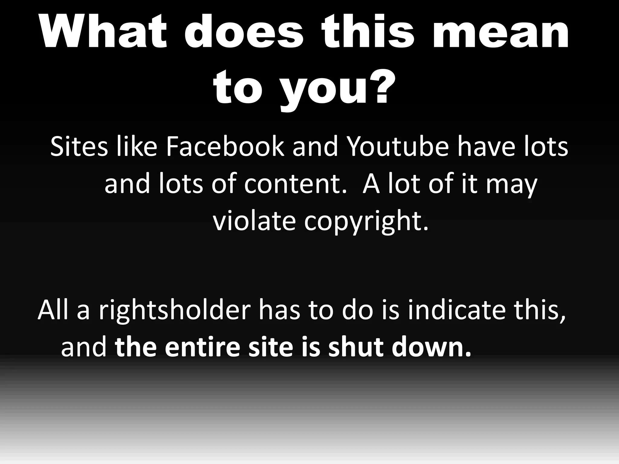 What does this mean
      to you?
 Sites like Facebook and Youtube have lots
      and lots of content. A lot of it may
               violate copyright.

All a rightsholder has to do is indicate this,
  and the entire site is shut down.
 